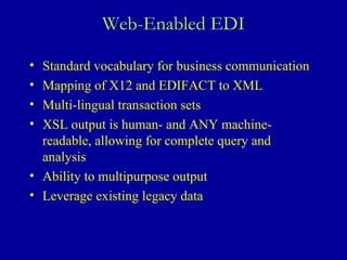 Web-Enabled EDI Standard vocabulary for business communication Mapping of X12 and EDIFACT to XML  Multi-lingual transaction sets XSL output is human- and ANY machine-readable, allowing for complete query and analysis Ability to multipurpose output Leverage existing legacy data 