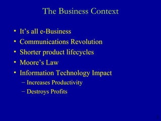 The Business Context It’s all e-Business  Communications Revolution Shorter product lifecycles Moore’s Law Information Technology Impact Increases Productivity  Destroys Profits 3 
