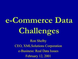 Ron Shelby CEO, XMLSolutions Corporation e-Business: Real Data Issues February 12, 2001 e-Commerce Data Challenges 