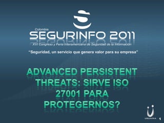 “Seguridad, un servicio que genera valor para su empresa” Advancedpersistentthreats: sirve Iso 27001 para protegernos? 1 