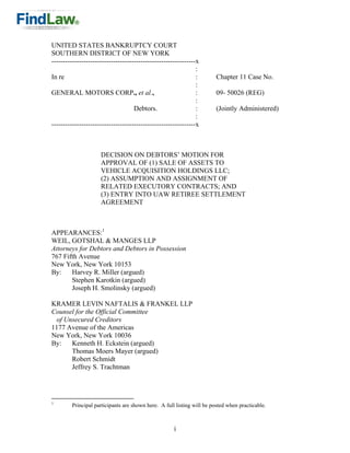 UNITED STATES BANKRUPTCY COURT
SOUTHERN DISTRICT OF NEW YORK
---------------------------------------------------------------x
                                                               :
In re                                                          :        Chapter 11 Case No.
                                                               :
GENERAL MOTORS CORP., et al.,                                  :        09- 50026 (REG)
                                                               :
                                    Debtors.                   :        (Jointly Administered)
                                                               :
---------------------------------------------------------------x



                     DECISION ON DEBTORS’ MOTION FOR
                     APPROVAL OF (1) SALE OF ASSETS TO
                     VEHICLE ACQUISITION HOLDINGS LLC;
                     (2) ASSUMPTION AND ASSIGNMENT OF
                     RELATED EXECUTORY CONTRACTS; AND
                     (3) ENTRY INTO UAW RETIREE SETTLEMENT
                     AGREEMENT



APPEARANCES:1
WEIL, GOTSHAL & MANGES LLP
Attorneys for Debtors and Debtors in Possession
767 Fifth Avenue
New York, New York 10153
By:    Harvey R. Miller (argued)
       Stephen Karotkin (argued)
       Joseph H. Smolinsky (argued)

KRAMER LEVIN NAFTALIS & FRANKEL LLP
Counsel for the Official Committee
 of Unsecured Creditors
1177 Avenue of the Americas
New York, New York 10036
By:   Kenneth H. Eckstein (argued)
      Thomas Moers Mayer (argued)
      Robert Schmidt
      Jeffrey S. Trachtman




1
        Principal participants are shown here. A full listing will be posted when practicable.



                                                     i
 