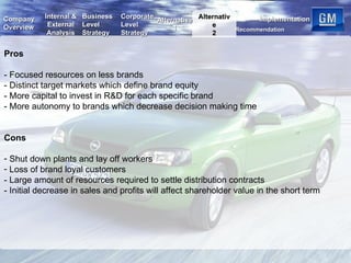 Pros - Focused resources on less brands - Distinct target markets which define brand equity - More capital to invest in R&D for each specific brand  - More autonomy to brands which decrease decision making time Cons Shut down plants and lay off workers  Loss of brand loyal customers - Large amount of resources required to settle distribution contracts - Initial decrease in sales and profits will affect shareholder value in the short term  Alternative 2 Internal & External Analysis Business Level Strategy Corporate Level Strategy Recommendation Implementation Company Overview Alternative 1 