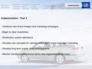 Implementation - Year 2 - Introduce new brand images and marketing campaigns - Begin to clear inventories  - Distribution system alterations - Develop new concepts for vehicles within each brand and begin marketing  - Develop long term supply chain arrangements - Monitor transitional period from old to new organizational structure Internal & External Analysis Business Level Strategy Corporate Level Strategy Alternative 2 Company Overview Recommendation Implementation Alternative 1 