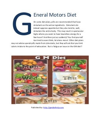 Eneral Motors Diet 
On some diet plans, pills are recommended that have stimulants as the active ingredients. Stimulants do indeed suppress appetite but they also tend to, well, stimulate the entire body. This may result in spectacular highs where you seem to have boundless energy for a few hours? And then just as suddenly? You find yourself too tired to even think, let alone move! Other diet plans may not advise special pills made from stimulants, but they will ask that you limit caloric intake to the point of exhaustion. But is fatigue an issue on the GM diet? 
Published by: http://gmdiethelp.com 
G  