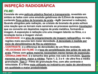 IFCE - 2017
Cícero
Moura
FILME:
Consiste de uma película plástica flexível e transparente, revestida em
ambos os lados com uma emulsão gelatinosa de 0,03mm de espessura,
contendo finos grãos de brometo de prata - AgBr (sensível a radiação).
Quando atingidos pela radiação, os cristais de brometo de prata sofrem
uma reação que os tornam mais sensíveis ao processo químico (revelação),
que os converte em depósitos negros de prata metálica, formando a
imagem. A exposição à radiação cria uma imagem latente no filme, e a
revelação torna a imagem visível.
. DENSIDADE: é o grau de enegrecimento da imagem radiográfica, ou seja,
regiões mais escuras tem maior densidade. A densidade é medida por
meio de densitômetros de fita ou eletrônico.
. CONTRASTE: é a diferença de densidades de um filme revelado.
. VELOCIDADE DO FILME: é a taxa de sensibilização dos grãos de sais de
prata. Filmes com grãos maiores necessitam menor tempo de exposição.
. GRANULOMETRIA: é o tamanho dos grãos nos sais da emulsão. Quanto
menores os grãos, maior a nitidez. Tipos 1, 2, 3 e 4 - de ultra fina a média
granulação. Tipo 3 - Filme de granulação fina, com alto contraste e
velocidade. É o filme mais utilizado na indústria em razão do atendimento
em qualidade e maior produtividade.
INSPEÇÃO RADIOGRÁFICA
 