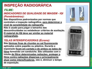 IFCE - 2017
Cícero
Moura
INDICADORES DE QUALIDADE DE IMAGEM - IQI
(Penetrâmetros):
São dispositivos padronizados por normas que
controlam a inspeção radiográfica, para determinar o
nível de sensibilidade da radiografia.
Não é usado para julgar o tamanho das
descontinuidades ou estabelecer critérios de aceitação.
O material do IQI deve ser similar ao material
radiografado.
TELAS INTENSIFICADORAS (Écrans):
São lâminas finas de chumbo ou sal fluorescente
aplicados sobre papelão ou plástico. Durante a
exposição ficam em contato e de ambos os lados do
filme formando um sanduíche. São utilizadas com o
intuito de filtrar determinadas radiações, proteger o
filme contra radiações dispersas e principalmente
atuar como intensificadoras, isto é, diminuir o tempo
de exposição.
INSPEÇÃO RADIOGRÁFICA
FILME:
 