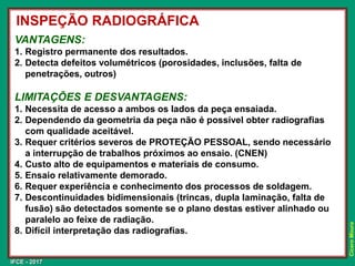 IFCE - 2017
Cícero
Moura
VANTAGENS:
1. Registro permanente dos resultados.
2. Detecta defeitos volumétricos (porosidades, inclusões, falta de
penetrações, outros)
LIMITAÇÕES E DESVANTAGENS:
1. Necessita de acesso a ambos os lados da peça ensaiada.
2. Dependendo da geometria da peça não é possível obter radiografias
com qualidade aceitável.
3. Requer critérios severos de PROTEÇÃO PESSOAL, sendo necessário
a interrupção de trabalhos próximos ao ensaio. (CNEN)
4. Custo alto de equipamentos e materiais de consumo.
5. Ensaio relativamente demorado.
6. Requer experiência e conhecimento dos processos de soldagem.
7. Descontinuidades bidimensionais (trincas, dupla laminação, falta de
fusão) são detectados somente se o plano destas estiver alinhado ou
paralelo ao feixe de radiação.
8. Difícil interpretação das radiografias.
INSPEÇÃO RADIOGRÁFICA
 