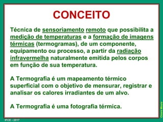 IFCE - 2017
Cícero
Moura
CONCEITO
Técnica de sensoriamento remoto que possibilita a
medição de temperaturas e a formação de imagens
térmicas (termogramas), de um componente,
equipamento ou processo, a partir da radiação
infravermelha naturalmente emitida pelos corpos
em função de sua temperatura.
A Termografia é um mapeamento térmico
superficial com o objetivo de mensurar, registrar e
analisar os calores irradiantes de um alvo.
A Termografia é uma fotografia térmica.
 