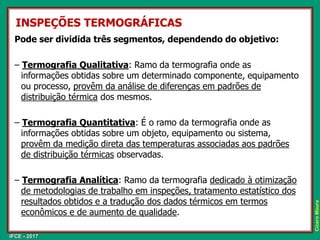 IFCE - 2017
Cícero
Moura
INSPEÇÕES TERMOGRÁFICAS
Pode ser dividida três segmentos, dependendo do objetivo:
– Termografia Qualitativa: Ramo da termografia onde as
informações obtidas sobre um determinado componente, equipamento
ou processo, provêm da análise de diferenças em padrões de
distribuição térmica dos mesmos.
– Termografia Quantitativa: É o ramo da termografia onde as
informações obtidas sobre um objeto, equipamento ou sistema,
provêm da medição direta das temperaturas associadas aos padrões
de distribuição térmicas observadas.
– Termografia Analítica: Ramo da termografia dedicado à otimização
de metodologias de trabalho em inspeções, tratamento estatístico dos
resultados obtidos e a tradução dos dados térmicos em termos
econômicos e de aumento de qualidade.
 
