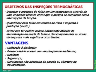 IFCE - 2017
Cícero
Moura
OBJETIVOS DAS INSPEÇÕES TERMOGRÁFICAS
- Detectar o processo de falha em um componente através de
uma anomalia térmica antes que a mesma se manifeste como
interrupção da função.
- Quantificar essa falha em termos de risco e impacto à
produção (custo).
- Evitar que tal evento ocorra novamente através da
identificação do modo de falha e dos componentes ou áreas
da empresa mais sujeitos a ocorrências.
✓ Utilização à distância;
✓ Desnecessária acesso com montagem de andaimes;
✓ Rapidez;
✓ Segurança;
✓ Geralmente não necessita de parada ou abertura do
equipamento.
VANTAGENS
 