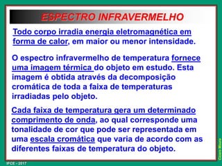IFCE - 2017
Cícero
Moura
ESPECTRO INFRAVERMELHO
O espectro infravermelho de temperatura fornece
uma imagem térmica do objeto em estudo. Esta
imagem é obtida através da decomposição
cromática de toda a faixa de temperaturas
irradiadas pelo objeto.
Todo corpo irradia energia eletromagnética em
forma de calor, em maior ou menor intensidade.
Cada faixa de temperatura gera um determinado
comprimento de onda, ao qual corresponde uma
tonalidade de cor que pode ser representada em
uma escala cromática que varia de acordo com as
diferentes faixas de temperatura do objeto.
 