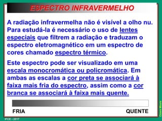 IFCE - 2017
Cícero
Moura
A radiação infravermelha não é visível a olho nu.
Para estudá-la é necessário o uso de lentes
especiais que filtrem a radiação e traduzam o
espectro eletromagnético em um espectro de
cores chamado espectro térmico.
Este espectro pode ser visualizado em uma
escala monocromática ou policromática. Em
ambas as escalas a cor preta se associará à
faixa mais fria do espectro, assim como a cor
branca se associará à faixa mais quente.
QUENTE
FRIA
ESPECTRO INFRAVERMELHO
 