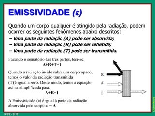 IFCE - 2017
Cícero
Moura
Quando um corpo qualquer é atingido pela radiação, podem
ocorrer os seguintes fenômenos abaixo descritos:
− Uma parte da radiação (A) pode ser absorvida;
− Uma parte da radiação (R) pode ser refletida;
− Uma parte da radiação (T) pode ser transmitida.
EMISSIVIDADE (ε)
Fazendo o somatório das três partes, tem-se:
A+R+T=1
Quando a radiação incide sobre um corpo opaco,
temos o valor da radiação transmitida
(T) é igual a zero. Deste modo, temos a equação
acima simplificada para:
A+R=1
A Emissividade (ε) é igual à parte da radiação
absorvida pelo corpo. ε = A
 