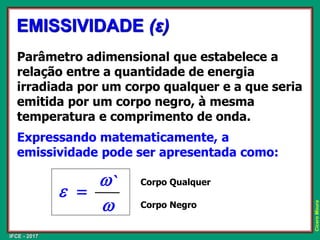 IFCE - 2017
Cícero
Moura
Parâmetro adimensional que estabelece a
relação entre a quantidade de energia
irradiada por um corpo qualquer e a que seria
emitida por um corpo negro, à mesma
temperatura e comprimento de onda.
Expressando matematicamente, a
emissividade pode ser apresentada como:
EMISSIVIDADE (ε)
w
w
e
`
=
Corpo Qualquer
Corpo Negro
 