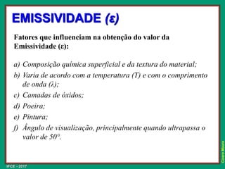 IFCE - 2017
Cícero
Moura
EMISSIVIDADE (ε)
Fatores que influenciam na obtenção do valor da
Emissividade (ε):
a) Composição química superficial e da textura do material;
b) Varia de acordo com a temperatura (T) e com o comprimento
de onda (λ);
c) Camadas de óxidos;
d) Poeira;
e) Pintura;
f) Ângulo de visualização, principalmente quando ultrapassa o
valor de 50°.
 
