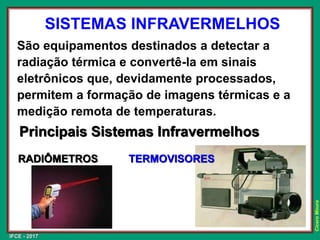 IFCE - 2017
Cícero
Moura
SISTEMAS INFRAVERMELHOS
São equipamentos destinados a detectar a
radiação térmica e convertê-la em sinais
eletrônicos que, devidamente processados,
permitem a formação de imagens térmicas e a
medição remota de temperaturas.
Principais Sistemas Infravermelhos
RADIÔMETROS TERMOVISORES
 
