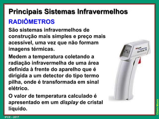 IFCE - 2017
Cícero
Moura
Principais Sistemas Infravermelhos
RADIÔMETROS
São sistemas infravermelhos de
construção mais simples e preço mais
acessível, uma vez que não formam
imagens térmicas.
Medem a temperatura coletando a
radiação infravermelha de uma área
definida à frente do aparelho que é
dirigida a um detector do tipo termo
pilha, onde é transformada em sinal
elétrico.
O valor de temperatura calculado é
apresentado em um display de cristal
líquido.
 