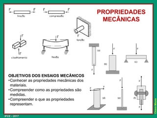 IFCE - 2017
Cícero
Moura
PROPRIEDADES
MECÂNICAS
OBJETIVOS DOS ENSAIOS MECÂNICOS
•Conhecer as propriedades mecânicas dos
materiais.
•Compreender como as propriedades são
medidas.
•Compreender o que as propriedades
representam.
 