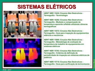 IFCE - 2017
Cícero
Moura
SISTEMAS ELÉTRICOS
ABNT NBR 15424: Ensaios Não Destrutivos -
Termografia - Terminologia
ABNT NBR 16292: Ensaios Não Destrutivos -
Termografia - Medição e compensação da
temperatura aparente refletida utilizando câmeras
termográficas
ABNT NBR 15572: Ensaios Não Destrutivos -
Termografia - Guia para inspeção de equipamentos
elétricos e mecânicos
ABNT NBR 15866: Ensaios Não Destrutivos -
Termografia - Metodologia de avaliação de
temperatura de trabalho de equipamentos em
sistemas elétricos
ABNT NBR 15763: Ensaios Não Destrutivos -
Termografia - Critérios de definição de
periodicidade de inspeção em sistemas elétricos de
potência
ABNT NBR 15718: Ensaios Não Destrutivos -
Termografia - Guia para verificação de termovisores
 