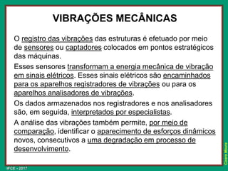 IFCE - 2017
Cícero
Moura
VIBRAÇÕES MECÂNICAS
O registro das vibrações das estruturas é efetuado por meio
de sensores ou captadores colocados em pontos estratégicos
das máquinas.
Esses sensores transformam a energia mecânica de vibração
em sinais elétricos. Esses sinais elétricos são encaminhados
para os aparelhos registradores de vibrações ou para os
aparelhos analisadores de vibrações.
Os dados armazenados nos registradores e nos analisadores
são, em seguida, interpretados por especialistas.
A análise das vibrações também permite, por meio de
comparação, identificar o aparecimento de esforços dinâmicos
novos, consecutivos a uma degradação em processo de
desenvolvimento.
 
