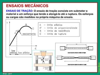 IFCE - 2017
Cícero
Moura
ENSAIO DE TRAÇÃO: O ensaio de tração consiste em submeter o
material a um esforço que tende a alongá-lo até a ruptura. Os esforços
ou cargas são medidos na própria máquina de ensaio.
ENSAIOS MECÂNICOS
 