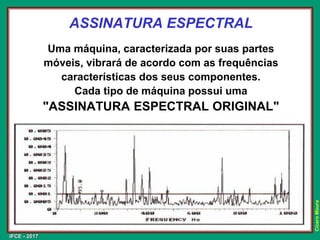 IFCE - 2017
Cícero
Moura
ASSINATURA ESPECTRAL
Uma máquina, caracterizada por suas partes
móveis, vibrará de acordo com as frequências
características dos seus componentes.
Cada tipo de máquina possui uma
"ASSINATURA ESPECTRAL ORIGINAL"
 