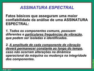 IFCE - 2017
Cícero
Moura
ASSINATURA ESPECTRAL
Fatos básicos que asseguram uma maior
confiabilidade da análise de uma ASSINATURA
ESPECTRAL:
1. Todos os componentes comuns, possuem
diferentes e particulares frequências de vibração,
que podem ser isoladas e identificadas.
2. A amplitude de cada componente de vibração
deverá permanecer constante ao longo do tempo,
caso não ocorram alterações na dinâmica
operacional da máquina ou mudança na integridade
dos componentes.
 