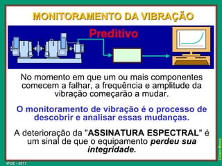 IFCE - 2017
Cícero
Moura
No momento em que um ou mais componentes
comecem a falhar, a frequência e amplitude da
vibração começarão a mudar.
O monitoramento de vibração é o processo de
descobrir e analisar essas mudanças.
A deterioração da "ASSINATURA ESPECTRAL" é
um sinal de que o equipamento perdeu sua
integridade.
MONITORAMENTO DA VIBRAÇÃO
 