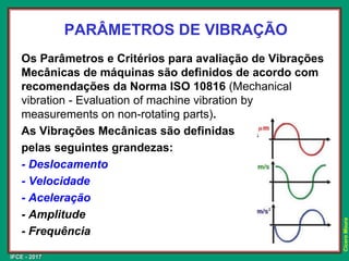 IFCE - 2017
Cícero
Moura
PARÂMETROS DE VIBRAÇÃO
Os Parâmetros e Critérios para avaliação de Vibrações
Mecânicas de máquinas são definidos de acordo com
recomendações da Norma ISO 10816 (Mechanical
vibration - Evaluation of machine vibration by
measurements on non-rotating parts).
As Vibrações Mecânicas são definidas
pelas seguintes grandezas:
- Deslocamento
- Velocidade
- Aceleração
- Amplitude
- Frequência
 