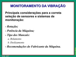 IFCE - 2017
Cícero
Moura
Principais considerações para a correta
seleção de sensores e sistemas de
monitoração:
- Rotação;
- Potência da Máquina;
- Tipo dos Mancais:
a. Rolamento
b. Deslizamento
- Recomendações do Fabricante da Máquina.
MONITORAMENTO DA VIBRAÇÃO
 