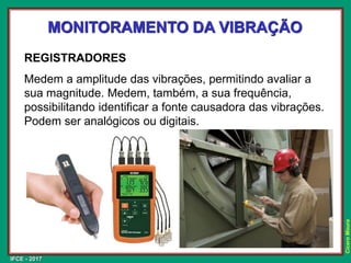 IFCE - 2017
Cícero
Moura
MONITORAMENTO DA VIBRAÇÃO
REGISTRADORES
Medem a amplitude das vibrações, permitindo avaliar a
sua magnitude. Medem, também, a sua frequência,
possibilitando identificar a fonte causadora das vibrações.
Podem ser analógicos ou digitais.
 