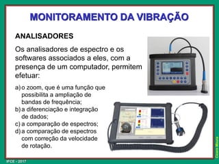 IFCE - 2017
Cícero
Moura
MONITORAMENTO DA VIBRAÇÃO
ANALISADORES
Os analisadores de espectro e os
softwares associados a eles, com a
presença de um computador, permitem
efetuar:
a) o zoom, que é uma função que
possibilita a ampliação de
bandas de frequência;
b) a diferenciação e integração
de dados;
c) a comparação de espectros;
d) a comparação de espectros
com correção da velocidade
de rotação.
 