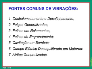 IFCE - 2017
Cícero
Moura
FONTES COMUNS DE VIBRAÇÕES:
1. Desbalanceamento e Desalinhamento;
2. Folgas Generalizadas;
3. Falhas em Rolamentos;
4. Falhas de Engrenamento;
5. Cavitação em Bombas;
6. Campo Elétrico Desequilibrado em Motores;
7. Atritos Generalizados.
 