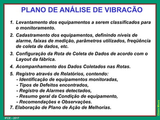 IFCE - 2017
Cícero
Moura
PLANO DE ANÁLISE DE VIBRACÃO
1. Levantamento dos equipamentos a serem classificados para
o monitoramento.
2. Cadastramento dos equipamentos, definindo níveis de
alarme, faixas de medição, parâmetros utilizados, freqüência
de coleta de dados, etc.
3. Configuração da Rota de Coleta de Dados de acordo com o
Layout da fábrica.
4. Acompanhamento dos Dados Coletados nas Rotas.
5. Registro através de Relatórios, contendo:
- Identificação de equipamentos monitoradas,
- Tipos de Defeitos encontrados,
- Registro de Alarmes detectados,
- Resumo geral da Condição de equipamento,
- Recomendações e Observações.
7. Elaboração de Plano de Ação de Melhorias.
 