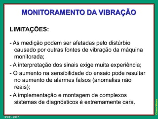 IFCE - 2017
Cícero
Moura
MONITORAMENTO DA VIBRAÇÃO
LIMITAÇÕES:
- As medição podem ser afetadas pelo distúrbio
causado por outras fontes de vibração da máquina
monitorada;
- A interpretação dos sinais exige muita experiência;
- O aumento na sensibilidade do ensaio pode resultar
no aumento de alarmes falsos (anomalias não
reais);
- A implementação e montagem de complexos
sistemas de diagnósticos é extremamente cara.
 