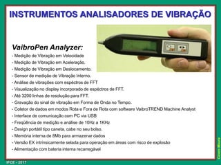 IFCE - 2017
Cícero
Moura
VaibroPen Analyzer:
- Medição de Vibração em Velocidade
- Medição de Vibração em Aceleração.
- Medição de Vibração em Deslocamento.
- Sensor de medição de Vibração Interno.
- Análise de vibrações com espéctros de FFT
- Visualização no display incorporado de espéctros de FFT.
- Até 3200 linhas de resolução para FFT.
- Gravação do sinal de vibração em Forma de Onda no Tempo.
- Coletor de dados em modos Rota e Fora de Rota com software VaibroTREND Machine Analyst
- Interface de comunicação com PC via USB
- Freqüência de medição e análise de 10Hz a 1KHz
- Design portátil tipo caneta, cabe no seu bolso.
- Memória interna de 8Mb para armazenar dados
- Versão EX intrinsicamente selada para operação em áreas com risco de explosão
- Alimentação com bateria interna recarregável
INSTRUMENTOS ANALISADORES DE VIBRAÇÃO
 