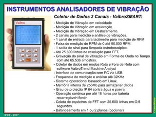 IFCE - 2017
Cícero
Moura
Coletor de Dados 2 Canais - VaibroSMART:
- Medição de Vibração em velocidade
- Medição de Vibração em aceleração.
- Medição de Vibração em Deslocamento.
- 2 canais para medição e análise de vibrações.
- 1 canal de entrada para tacômetro para medição de RPM
- Faixa de medição de RPM de 0 até 90.000 RPM
- 1 saída de sinal para lâmpada estroboscópica.
- Até 25.600 linhas de resolução para FFT.
- Gravação do sinal de vibração em Forma de Onda no Tempo
com até 65.536 amostras.
- Coletor de dados em modos Rota e Fora de Rota com
software VaibroTrend Machine Analyst
- Interface de comunicação com PC via USB
- Frequencia de medição e análise até 32KHz
- Sistema operacional baseado em Linux.
- Memória interna de 256Mb para armazenar dados
- Grau de proteção IP 64 contra água e poeira
- Operação continua por até 18 horas por bateria
recarregável</font>
- Coleta de espéctros de FFT com 25.600 linhas em O.5
segundos
- Balanceamento em 1 ou 2 planos (opcional)
INSTRUMENTOS ANALISADORES DE VIBRAÇÃO
 