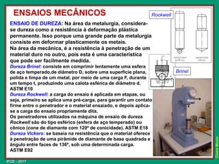 IFCE - 2017
Cícero
Moura
ENSAIO DE DUREZA: Na área da metalurgia, considera-
se dureza como a resistência à deformação plástica
permanente. Isso porque uma grande parte da metalurgia
consiste em deformar plasticamente os metais.
Na área da mecânica, é a resistência à penetração de um
material duro no outro, pois esta é uma característica
que pode ser facilmente medida.
Dureza Brinel: consiste em comprimir lentamente uma esfera
de aço temperado,de diâmetro D, sobre uma superfície plana,
polida e limpa de um metal, por meio de uma carga F, durante
um tempo t, produzindo uma calota esférica de diâmetro d.
ASTM E10
Dureza Rockwell: a carga do ensaio é aplicada em etapas, ou
seja, primeiro se aplica uma pré-carga, para garantir um contato
firme entre o penetrador e o material ensaiado, e depois aplica-
se a carga do ensaio propriamente dita.
Os penetradores utilizados na máquina de ensaio de dureza
Rockwell são do tipo esférico (esfera de aço temperado) ou
cônico (cone de diamante com 120º de conicidade). ASTM E18
Dureza Vickers: se baseia na resistência que o material oferece
à penetração de uma pirâmide de diamante de base quadrada e
ângulo entre faces de 136º, sob uma determinada carga.
ASTM E92
ENSAIOS MECÂNICOS Rockwell
Brinel
 