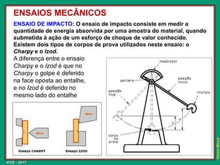 IFCE - 2017
Cícero
Moura
ENSAIO DE IMPACTO: O ensaio de impacto consiste em medir a
quantidade de energia absorvida por uma amostra do material, quando
submetida à ação de um esforço de choque de valor conhecido.
Existem dois tipos de corpos de prova utilizados neste ensaio: o
Charpy e o Izod.
A diferença entre o ensaio
Charpy e o Izod é que no
Charpy o golpe é deferido
na face oposta ao entalhe,
e no Izod é deferido no
mesmo lado do entalhe
ENSAIOS MECÂNICOS
 
