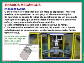 IFCE - 2017
Cícero
Moura
ENSAIO DE FADIGA:
O ensaio de resistência à fadiga é um meio de especificar limites de
tensão e de tempo de uso de uma peça ou elemento de máquina.
Os aparelhos de ensaio de fadiga são constituídos por um sistema de
aplicação de cargas, que permite alterar a intensidade e o sentido do
esforço, e por um contador de número de ciclos.
O teste é interrompido assim que o corpo de prova se rompe.
O ensaio é realizado de diversas maneiras, de acordo com o tipo de
solicitação que se deseja aplicar: torção, tração-compressão, flexão,
flexão rotativa.
ENSAIOS MECÂNICOS
ABNT NBR 7478: Método
de Ensaio de Fadiga de
barras de aço para
concreto armado
 