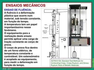 IFCE - 2017
Cícero
Moura
ENSAIO DE FLUÊNCIA:
A fluência é a deformação
plástica que ocorre num
material, sob tensão constante,
em função do tempo.
A temperatura tem um papel
importantíssimo nesse
fenômeno.
O equipamento para a
realização deste ensaio
permite aplicar uma carga de
tração constante ao corpo de
prova.
O corpo de prova fica dentro
de um forno elétrico, de
temperatura constante e
controlável. Um extensômetro
é acoplado ao equipamento,
para medir a deformação em
função do tempo.
ENSAIOS MECÂNICOS
ASTM E139: Standard Test Methods for
Conducting Creep, Creep-Rupture, and Stress-
Rupture Tests of Metallic Materials.
 