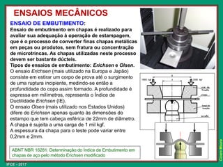 IFCE - 2017
Cícero
Moura
ENSAIO DE EMBUTIMENTO:
Ensaio de embutimento em chapas é realizado para
avaliar sua adequação à operação de estampagem,
que é o processo de converter finas chapas metálicas
em peças ou produtos, sem fratura ou concentração
de microtrincas. As chapas utilizadas neste processo
devem ser bastante dúcteis.
Tipos de ensaios de embutimento: Erichsen e Olsen.
O ensaio Erichsen (mais utilizado na Europa e Japão)
consiste em estirar um corpo de prova até o surgimento
de uma ruptura incipiente, medindo-se então a
profundidade do copo assim formado. A profundidade é
expressa em milímetros, representa o Índice de
Ductilidade Erichsen (IE).
O ensaio Olsen (mais utilizado nos Estados Unidos)
difere do Erichsen apenas quanto às dimensões do
estampo que tem cabeça esférica de 22mm de diâmetro.
A chapa é sujeita a uma carga de 1 mil kgf.
A espessura da chapa para o teste pode variar entre
0,2mm e 2mm.
ENSAIOS MECÂNICOS
ABNT NBR 16281: Determinação do Índice de Embutimento em
chapas de aço pelo método Erichsen modificado
 