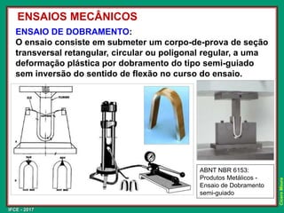 IFCE - 2017
Cícero
Moura
ENSAIO DE DOBRAMENTO:
O ensaio consiste em submeter um corpo-de-prova de seção
transversal retangular, circular ou poligonal regular, a uma
deformação plástica por dobramento do tipo semi-guiado
sem inversão do sentido de flexão no curso do ensaio.
ENSAIOS MECÂNICOS
ABNT NBR 6153:
Produtos Metálicos -
Ensaio de Dobramento
semi-guiado
 
