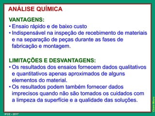 IFCE - 2017
Cícero
Moura
VANTAGENS:
• Ensaio rápido e de baixo custo
• Indispensável na inspeção de recebimento de materiais
e na separação de peças durante as fases de
fabricação e montagem.
LIMITAÇÕES E DESVANTAGENS:
• Os resultados dos ensaios fornecem dados qualitativos
e quantitativos apenas aproximados de alguns
elementos do material.
• Os resultados podem também fornecer dados
imprecisos quando não são tomados os cuidados com
a limpeza da superfície e a qualidade das soluções.
ANÁLISE QUÍMICA
 