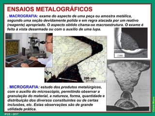 IFCE - 2017
Cícero
Moura
ENSAIOS METALOGRÁFICOS
. MACROGRAFIA: exame do aspecto de uma peça ou amostra metálica,
segundo uma seção devidamente polida e em regra atacada por um reativo
(reagente) apropriado. O aspecto obtido chama-se macroestrutura. O exame é
feito à vista desarmada ou com o auxílio de uma lupa.
. MICROGRAFIA: estudo dos produtos metalúrgicos,
com o auxílio do microscópio, permitindo observar a
granulação do material, a natureza, forma, quantidade e
distribuição dos diversos constituintes ou de certas
inclusões, etc. Estas observações são de grande
utilidade prática.
 
