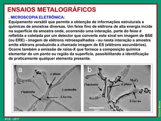 IFCE - 2017
Cícero
Moura
. MICROSCOPIA ELETRÔNICA:
Equipamento versátil que permite a obtenção de informações estruturais e
químicas de amostras diversas. Um feixe fino de elétrons de alta energia incide
na superfície da amostra onde, ocorrendo uma interação, parte do feixe é
refletida e coletada por um detector que converte este sinal em imagem de BSE
(ou ERE) - imagem de elétrons retroespalhados - ou nesta interação a amostra
emite elétrons produzindo a chamada imagem de ES (elétrons secundários).
Ocorre também a emissão de raios-X que fornece a composição química
elementar de um ponto ou região da superfície, possibilitando a identificação
de praticamente qualquer elemento presente.
ENSAIOS METALOGRÁFICOS
 