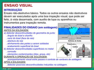 IFCE - 2017
Cícero
Moura
INTRODUÇÃO:
Ensaio não-destrutivo básico. Todos os outros ensaios não destrutivos
devem ser executados após uma boa inspeção visual, que pode ser
feito, à vista desarmada, com auxilio de lupa ou aparelhos ou
instrumentos para inspeção remota.
FINALIDADES DO ENSAIO (em soldagem):
ANTES DA SOLDAGEM:
a) detectar descontinuidades de geometria da junta:
. ângulo do bisel e chanfro
. nariz do bisel (face da raiz)
. abertura da raiz
. alinhamento das partes a serem soldadas
. acabamento superficial do bisel
b) detectar descontinuidades superficiais no metal:
. corrosão
. elementos contaminantes (óleo, graxa, etc)
DURANTE A OPERAÇÃO DE SOLDAGEM:
. acompanhamento visual entre passes e controle de variáveis de soldagem.
APÓS A SOLDAGEM:
. detectar possíveis descontinuidades induzidas na soldagem.
ENSAIO VISUAL
Paquímetro
Calibre
Defeitos de Solda
 