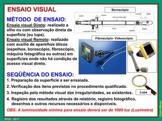 IFCE - 2017
Cícero
Moura
SEQÜÊNCIA DO ENSAIO:
1. Preparação da superfície a ser ensaiada.
2. Verificação dos itens previstos no procedimento qualificado.
3. Inspeção pelo método visual das irregularidades, se existentes.
4. Registro dos resultados através de relatório, registro fotográfico,
desenhos e outros recursos necessários e disponíveis.
OBS: A luminosidade mínima para ensaio deverá ser de 1000 lux (Luxímetro)
Lupa
MÉTODO DE ENSAIO:
Ensaio visual Direto: realizado a
olho nu com observação direta da
superfície (ou lupa).
Ensaio visual Remoto: realizado
com auxilio de aparelhos óticos
(espelhos, boroscópio, fibroscópio,
máquina fotográfica ou outros) em
superfícies onde não há condição de
acesso visual direto.
Fibroscópio- Vídeoscópio
ENSAIO VISUAL Boroscópio
 