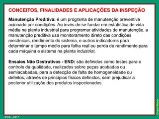 IFCE - 2017
Cícero
Moura
CONCEITOS, FINALIDADES E APLICAÇÕES DA INSPEÇÃO
Manutenção Preditiva: é um programa de manutenção preventiva
acionado por condições. Ao invés de se fundar em estatística de vida
média na planta industrial para programar atividades de manutenção, a
manutenção preditiva usa monitoramento direto das condições
mecânicas, rendimento do sistema, e outros indicadores para
determinar o tempo médio para falha real ou perda de rendimento para
cada máquina e sistema na planta industrial.
Ensaios Não Destrutivos - END: são definidos como testes para o
controle da qualidade, realizados sobre peças acabadas ou
semiacabadas, para a detecção de falta de homogeneidade ou
defeitos, através de princípios físicos definidos, sem prejudicar a
posterior utilização dos produtos inspecionados.
 