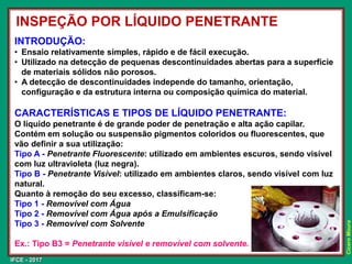 IFCE - 2017
Cícero
Moura
INTRODUÇÃO:
• Ensaio relativamente simples, rápido e de fácil execução.
• Utilizado na detecção de pequenas descontinuidades abertas para a superfície
de materiais sólidos não porosos.
• A detecção de descontinuidades independe do tamanho, orientação,
configuração e da estrutura interna ou composição química do material.
CARACTERÍSTICAS E TIPOS DE LÍQUIDO PENETRANTE:
O líquido penetrante é de grande poder de penetração e alta ação capilar.
Contém em solução ou suspensão pigmentos coloridos ou fluorescentes, que
vão definir a sua utilização:
Tipo A - Penetrante Fluorescente: utilizado em ambientes escuros, sendo visível
com luz ultravioleta (luz negra).
Tipo B - Penetrante Visível: utilizado em ambientes claros, sendo visível com luz
natural.
Quanto à remoção do seu excesso, classificam-se:
Tipo 1 - Removível com Água
Tipo 2 - Removível com Água após a Emulsificação
Tipo 3 - Removível com Solvente
Ex.: Tipo B3 = Penetrante visível e removível com solvente.
INSPEÇÃO POR LÍQUIDO PENETRANTE
 